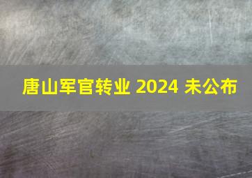 唐山军官转业 2024 未公布